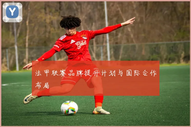 法甲联赛品牌提升计划与国际合作布局
